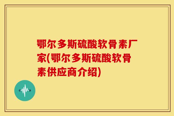 鄂尔多斯硫酸软骨素厂家(鄂尔多斯硫酸软骨素供应商介绍)