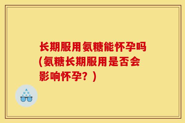 长期服用氨糖能怀孕吗(氨糖长期服用是否会影响怀孕？)