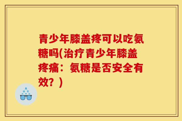 青少年膝盖疼可以吃氨糖吗(治疗青少年膝盖疼痛：氨糖是否安全有效？)