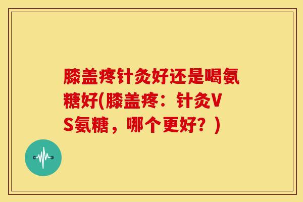 膝盖疼针灸好还是喝氨糖好(膝盖疼：针灸VS氨糖，哪个更好？)
