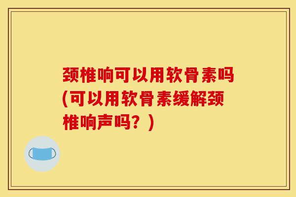 颈椎响可以用软骨素吗(可以用软骨素缓解颈椎响声吗？)