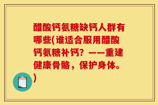 醋酸钙氨糖缺钙人群有哪些(谁适合服用醋酸钙氨糖补钙？——重建健康骨骼，保护身体。)