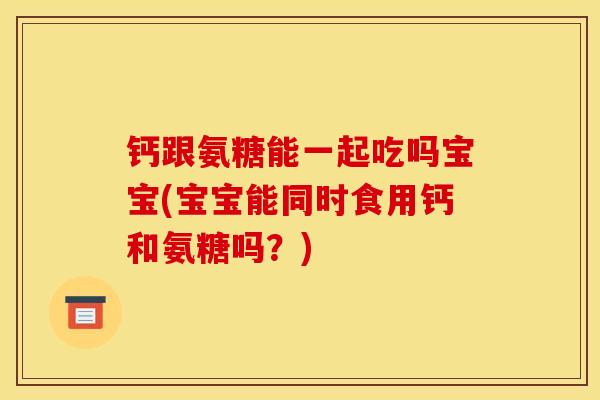 钙跟氨糖能一起吃吗宝宝(宝宝能同时食用钙和氨糖吗？)