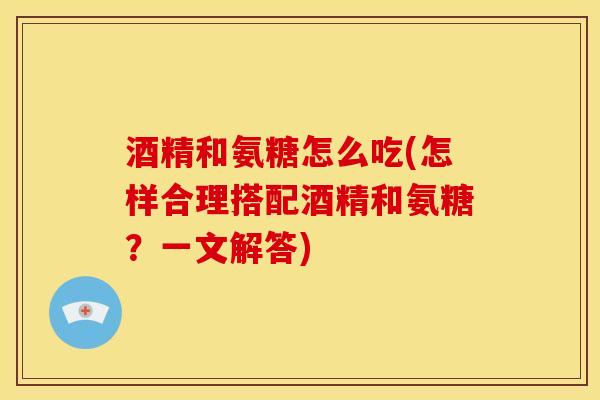 酒精和氨糖怎么吃(怎样合理搭配酒精和氨糖？一文解答)