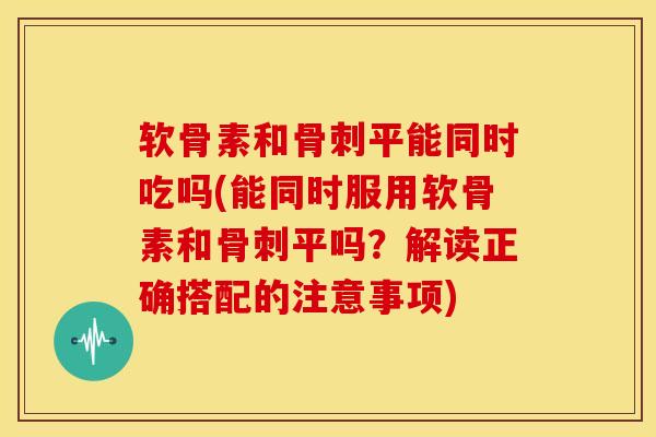 软骨素和骨刺平能同时吃吗(能同时服用软骨素和骨刺平吗？解读正确搭配的注意事项)