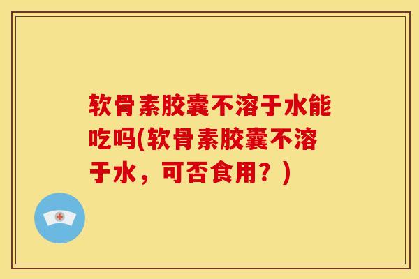 软骨素胶囊不溶于水能吃吗(软骨素胶囊不溶于水，可否食用？)