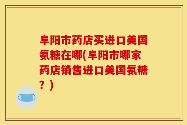 阜阳市药店买进口美国氨糖在哪(阜阳市哪家药店销售进口美国氨糖?) 阜阳市药店买进口美国氨糖在哪(阜阳市哪家药店销售进口美国氨糖?)
