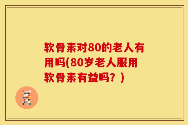 软骨素对80的老人有用吗(80岁老人服用软骨素有益吗？)