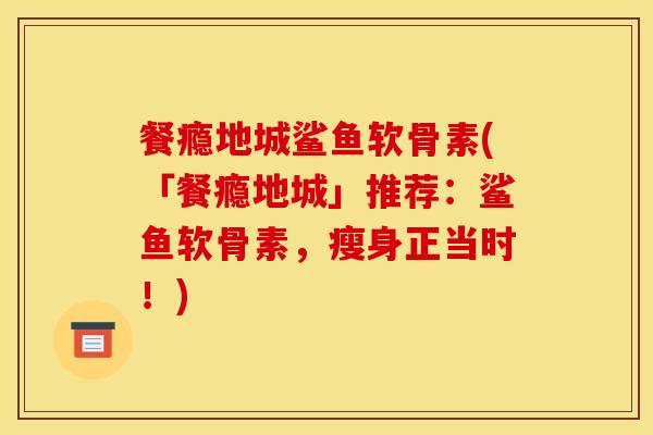 餐瘾地城鲨鱼软骨素(「餐瘾地城」推荐：鲨鱼软骨素，瘦身正当时！)