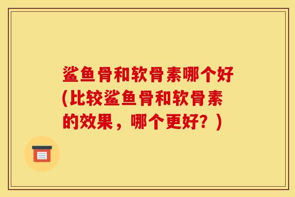 鲨鱼骨和软骨素哪个好(比较鲨鱼骨和软骨素的效果，哪个更好？)