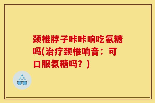 颈椎脖子咔咔响吃氨糖吗(治疗颈椎响音：可口服氨糖吗？)