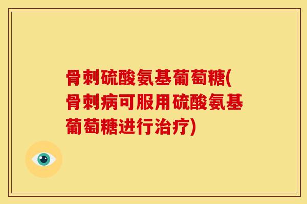 骨刺硫酸氨基葡萄糖(骨刺病可服用硫酸氨基葡萄糖进行治疗)