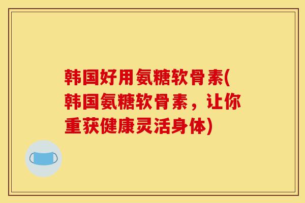 韩国好用氨糖软骨素(韩国氨糖软骨素，让你重获健康灵活身体)