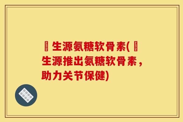 莑生源氨糖软骨素(莑生源推出氨糖软骨素,助力关节保健) 莑生源氨糖软骨素(莑生源推出氨糖软骨素,助力关节保健)