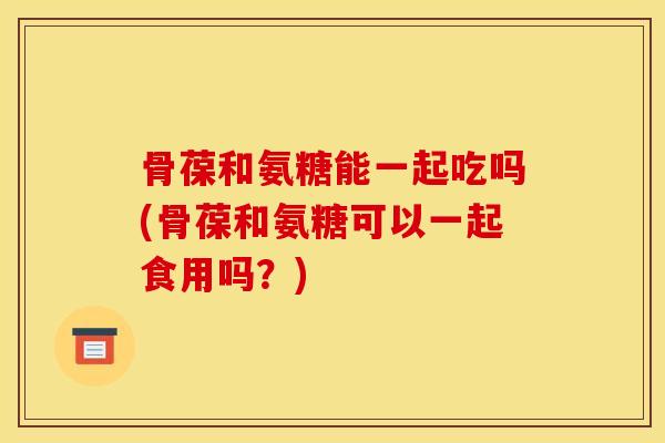 骨葆和氨糖能一起吃吗(骨葆和氨糖可以一起食用吗？)