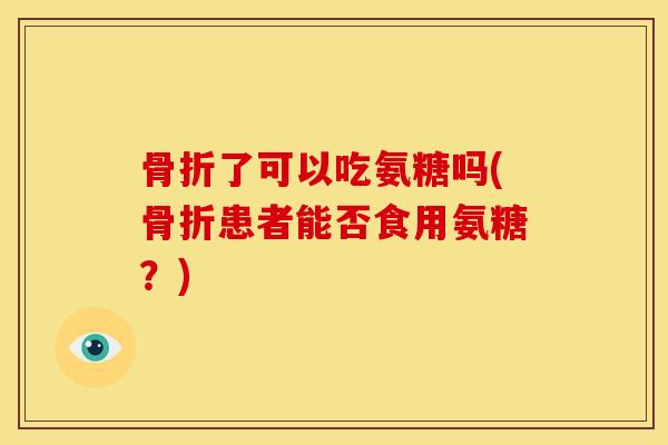 骨折了可以吃氨糖吗(骨折患者能否食用氨糖？)