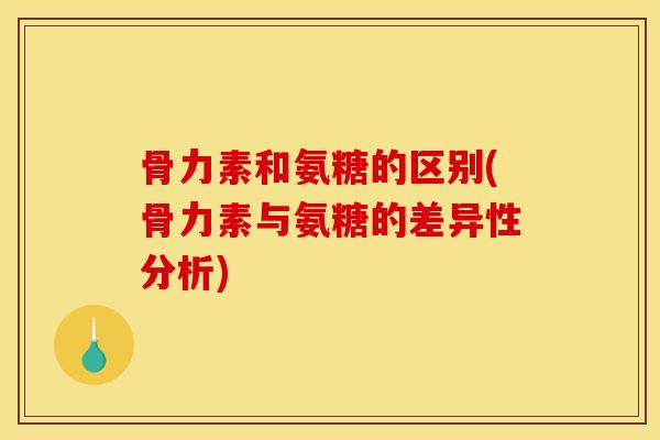 骨力素和氨糖的区别(骨力素与氨糖的差异性分析)