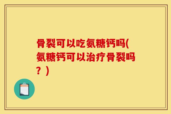 骨裂可以吃氨糖钙吗(氨糖钙可以治疗骨裂吗？)