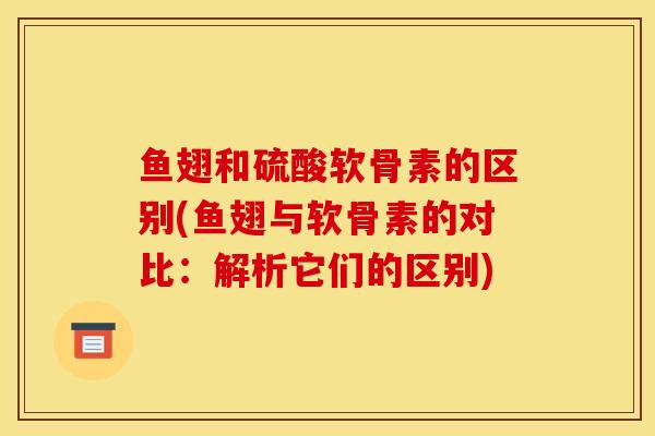 鱼翅和硫酸软骨素的区别(鱼翅与软骨素的对比:解析它们的区别) 鱼翅和硫酸软骨素的区别(鱼翅与软骨素的对比:解析它们的区别)
