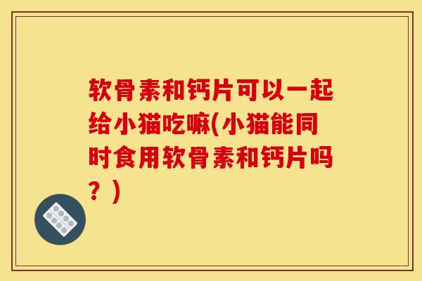软骨素和钙片可以一起给小猫吃嘛(小猫能同时食用软骨素和钙片吗？)