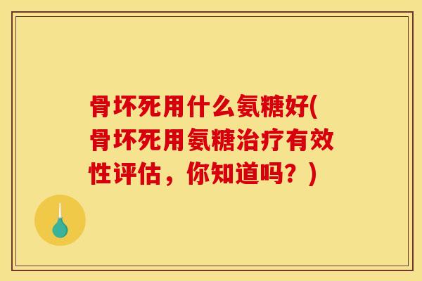 骨坏死用什么氨糖好(骨坏死用氨糖治疗有效性评估，你知道吗？)
