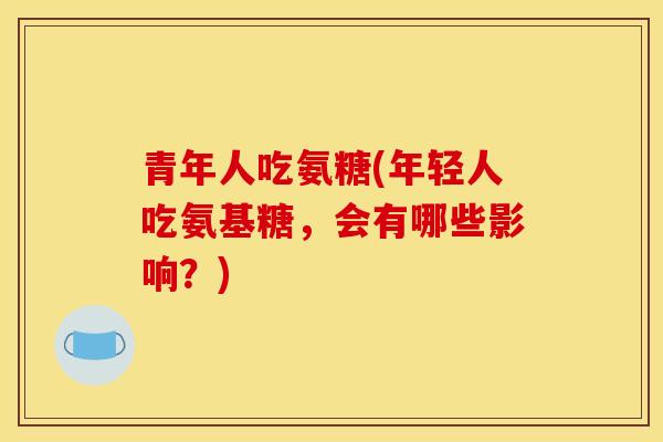 青年人吃氨糖(年轻人吃氨基糖，会有哪些影响？)