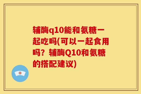 辅酶q10能和氨糖一起吃吗(可以一起食用吗？辅酶Q10和氨糖的搭配建议)