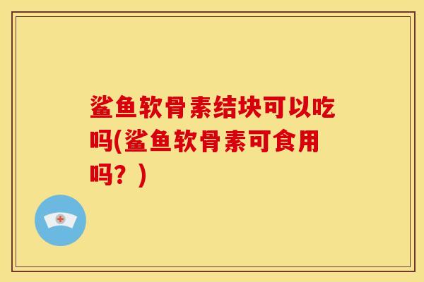 鲨鱼软骨素结块可以吃吗(鲨鱼软骨素可食用吗?) 鲨鱼软骨素结块可以吃吗(鲨鱼软骨素可食用吗?)