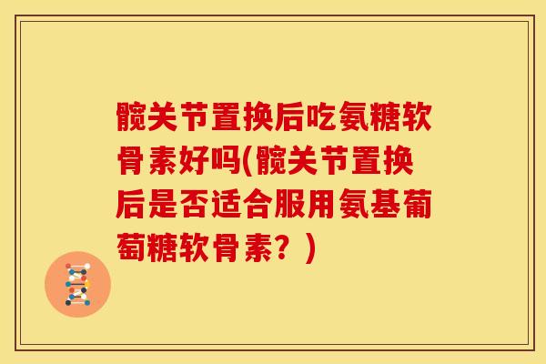 髋关节置换后吃氨糖软骨素好吗(髋关节置换后是否适合服用氨基葡萄糖软骨素?) 髋关节置换后吃氨糖软骨素好吗(髋关节置换后是否适合服用氨基葡萄糖软骨素?)