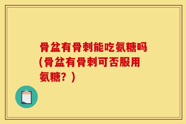 骨盆有骨刺能吃氨糖吗(骨盆有骨刺可否服用氨糖？)