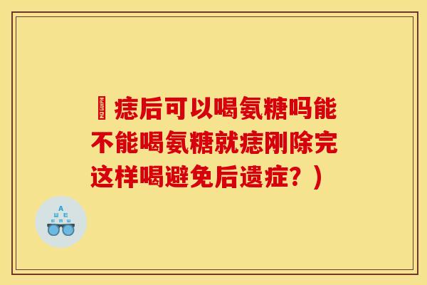袪痣后可以喝氨糖吗能不能喝氨糖就痣刚除完这样喝避免后遗症？)