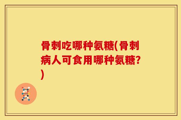 骨刺吃哪种氨糖(骨刺病人可食用哪种氨糖？)