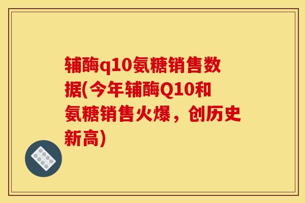 辅酶q10氨糖销售数据(今年辅酶Q10和氨糖销售火爆，创历史新高)
