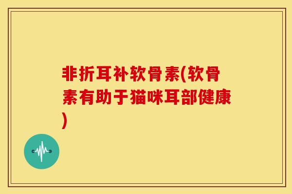 非折耳补软骨素(软骨素有助于猫咪耳部健康)