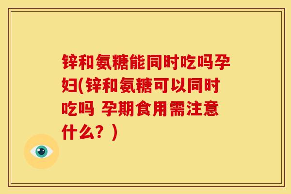 锌和氨糖能同时吃吗孕妇(锌和氨糖可以同时吃吗 孕期食用需注意什么？)