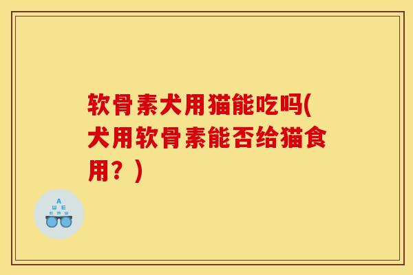 软骨素犬用猫能吃吗(犬用软骨素能否给猫食用？)