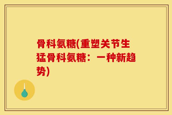 骨科氨糖(重塑关节生猛骨科氨糖:一种新趋势) 骨科氨糖(重塑关节生猛骨科氨糖:一种新趋势)