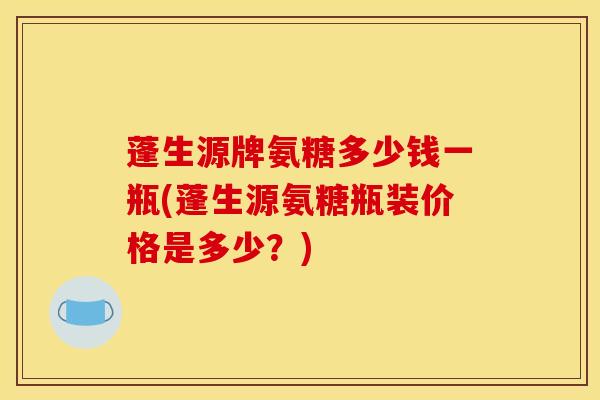 蓬生源牌氨糖多少钱一瓶(蓬生源氨糖瓶装价格是多少？)