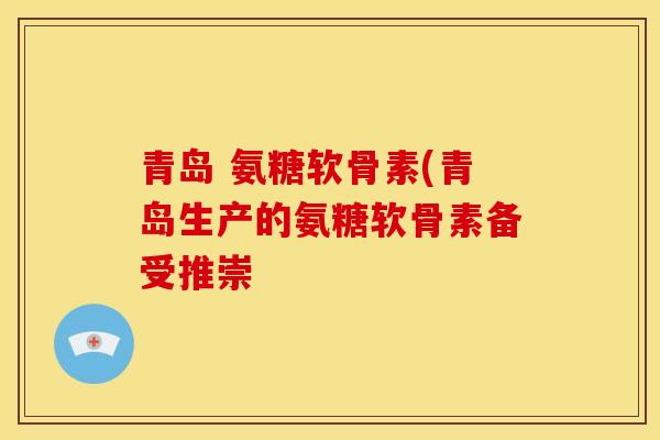 青岛 氨糖软骨素(青岛生产的氨糖软骨素备受推崇
