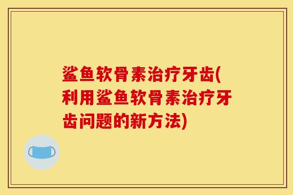 鲨鱼软骨素治疗牙齿(利用鲨鱼软骨素治疗牙齿问题的新方法)