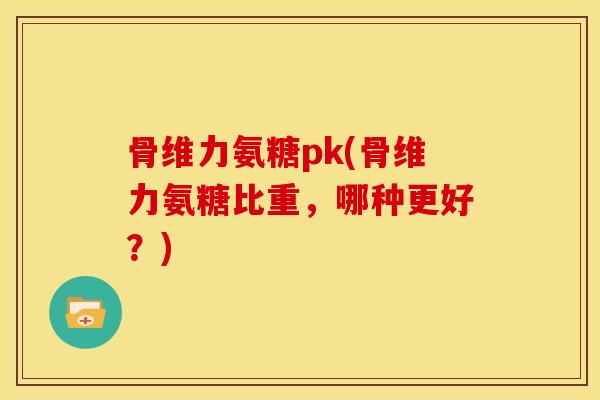 骨维力氨糖pk(骨维力氨糖比重，哪种更好？)