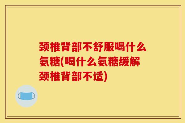 颈椎背部不舒服喝什么氨糖(喝什么氨糖缓解颈椎背部不适)