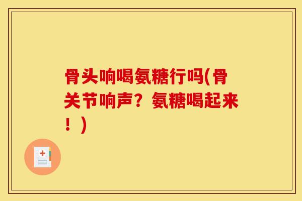 骨头响喝氨糖行吗(骨关节响声？氨糖喝起来！)