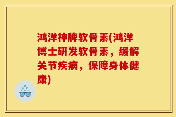 鸿洋神牌软骨素(鸿洋博士研发软骨素，缓解关节疾病，保障身体健康)