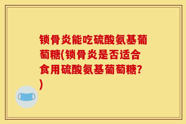 锁骨炎能吃硫酸氨基葡萄糖(锁骨炎是否适合食用硫酸氨基葡萄糖？)