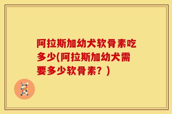 阿拉斯加幼犬软骨素吃多少(阿拉斯加幼犬需要多少软骨素？)