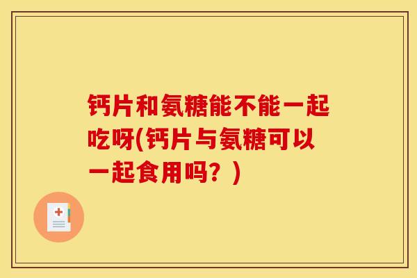 钙片和氨糖能不能一起吃呀(钙片与氨糖可以一起食用吗？)