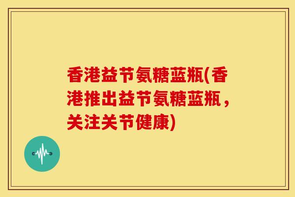 香港益节氨糖蓝瓶(香港推出益节氨糖蓝瓶，关注关节健康)