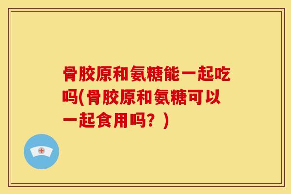 骨胶原和氨糖能一起吃吗(骨胶原和氨糖可以一起食用吗?) 骨胶原和氨糖能一起吃吗(骨胶原和氨糖可以一起食用吗?)