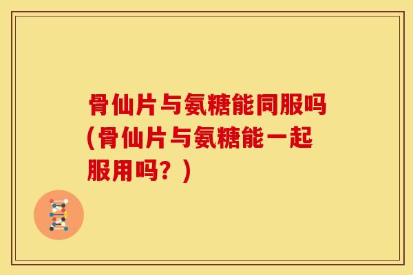 骨仙片与氨糖能同服吗(骨仙片与氨糖能一起服用吗?) 骨仙片与氨糖能同服吗(骨仙片与氨糖能一起服用吗?)